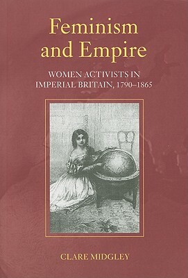 Feminism and Empire: Women Activists in Imperial Britain, 1790-1865 by Clare Midgley