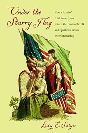 Under the Starry Flag: How a Ban of Irish Americans Joined the Fenian Revolt and Sparked a Crisis over Citizenship by Lucy E. Salyer