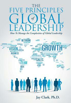 The Five Principles of Global Leadership: How to Manage the Complexities of Global Leadership by Ph. D. Jay Clark