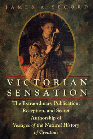 Victorian Sensation: The Extraordinary Publication, Reception, and Secret Authorship of Vestiges of the Natural History of Creation by James A. Secord