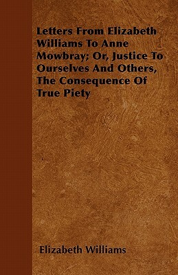 Letters From Elizabeth Williams To Anne Mowbray; Or, Justice To Ourselves And Others, The Consequence Of True Piety by Elizabeth Williams