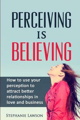 Perceiving is Believing: How to use your perception to attract better relationships in love and business by Stephanie Lawson