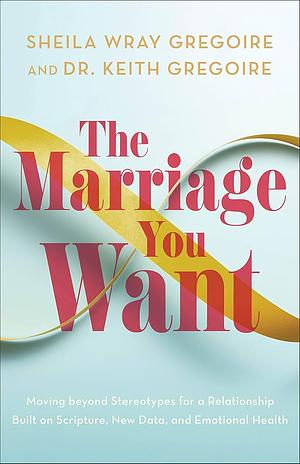 The Marriage You Want: Moving beyond Stereotypes for a Relationship Built on Scripture, New Data, and Emotional Health by Dr. Keith Gregoire, Sheila Wray Gregoire