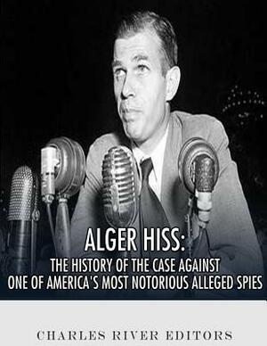 Alger Hiss: The History of the Case Against One of America's Most Notorious Alleged Spies by Charles River Editors