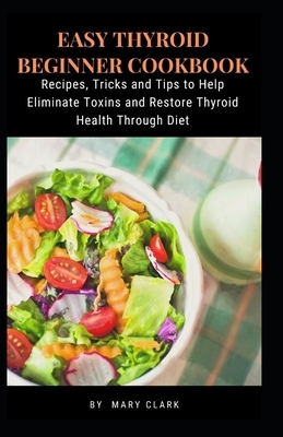 Easy Thyroid Beginner Cookbook: Recipes, Tricks and Tips to Help Eliminate Toxins and Restore Thyroid Health Through Diet by Mary Clark