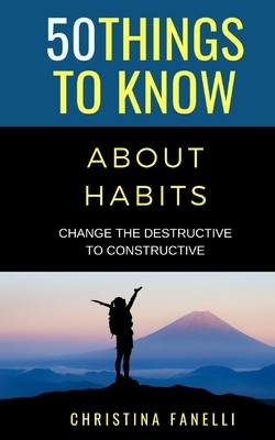 50 Things to Know About Habits: Change the Destructive to Constructive by Christina Fanelli