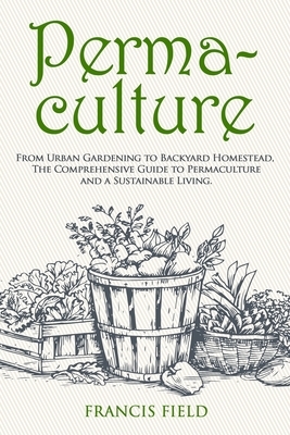 Permaculture: From Urban Gardening to Backyard Homestead, The Comprehensive Guide to Permaculture and a Sustainable Living. by Francis Field