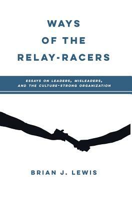 Ways of the Relay-Racers: Essays on leaders, misleaders, and the culture-strong organization by Brian Lewis