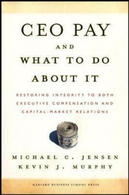 CEO Pay and What to Do about It: Restoring Integrity to Both Executive Compensation and Capital-Market Relations by Michael C. Jensen, Kevin J. Murphy