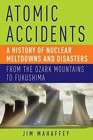 Atomic Accidents: A History of Nuclear Meltdowns and Disasters: From the Ozark Mountains to Fukushima by James Mahaffey