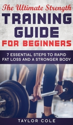 The Ultimate Strength Training Guide for Beginners: 7 Essential Steps to Rapid Fat Loss and A Stronger Body by Taylor Cole