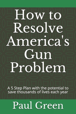 How to Resolve America's Gun Problem: A 5 Step Plan with the potential to save thousands of lives each year by Paul Green