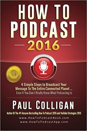 How to Podcast 2016: Our Simple Steps to Broadcast Your Message to the Entire Connected Planet ... Even If You Don't Know Where to Start by Paul Colligan