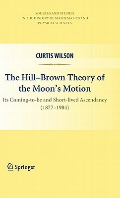 The Hill-Brown Theory of the Moon's Motion: Its Coming-To-Be and Short-Lived Ascendancy (1877-1984) by Curtis Wilson