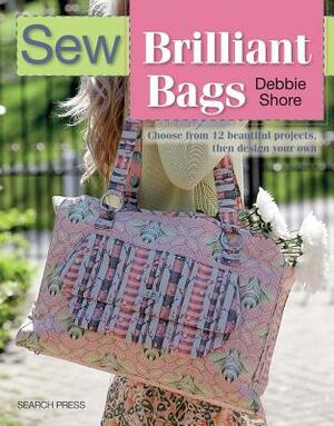 Sew Brilliant Bags: Choose from 12 Beautiful Projects, Then Design Your Own by Debbie Shore