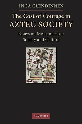The Cost of Courage in Aztec Society: Essays on Mesoamerican Society and Culture by Inga Clendinnen