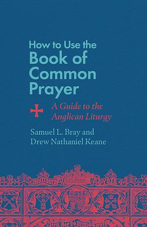 How to Use the Book of Common Prayer: A Guide to the Anglican Liturgy by Samuel L. Bray, Drew Nathaniel Keane