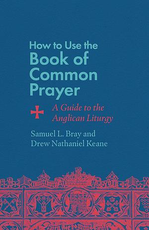 How to Use the Book of Common Prayer: A Guide to the Anglican Liturgy by Samuel L. Bray, Drew Nathaniel Keane
