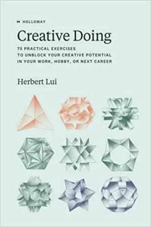 Creative Doing: 75 Practical Exercises to Unblock Your Creative Potential in Your Work, Hobby, Or Next Career by Herbert Lui