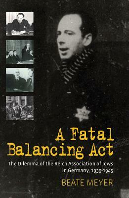 A Fatal Balancing ACT: The Dilemma of the Reich Association of Jews in Germany, 1939-1945 by Beate Meyer