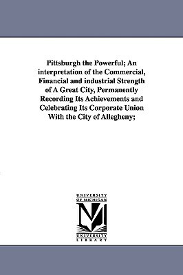 Pittsburgh the Powerful; An Interpretation of the Commercial, Financial and Industrial Strength of a Great City, Permanently Recording Its Achievement by Edward White