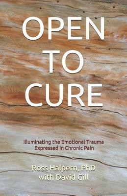 Open to Cure: Illuminating the Emotional Trauma Expressed in Chronic Pain by David Gill, Ross Halpern Phd