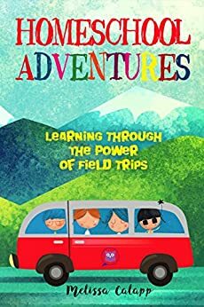 Homeschool Adventures: Learning Through the Power of Field Trips by Melissa Calapp