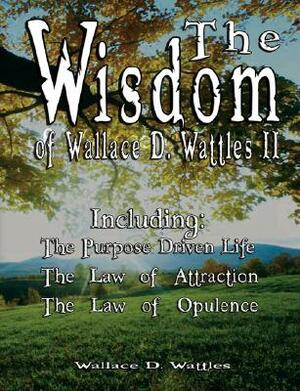 The Wisdom of Wallace D. Wattles II - Including: The Purpose Driven Life, The Law of Attraction & The Law of Opulence by Wallace D. Wattles