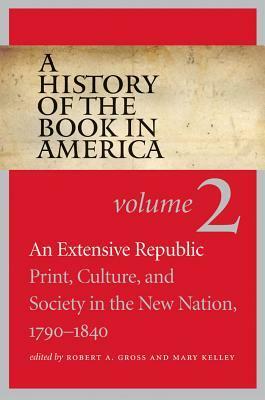A History of the Book in America: Volume 2: An Extensive Republic: Print, Culture, and Society in the New Nation, 1790-1840 by Robert A Gross
