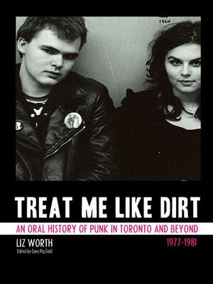 Treat Me Like Dirt: An Oral History of Punk in Toronto and Beyond 19771981 by Liz Worth, Gary Pig Gold