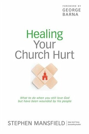 Healing Your Church Hurt: What To Do When You Still Love God But Have Been Wounded by His People by George Barna, Stephen Mansfield