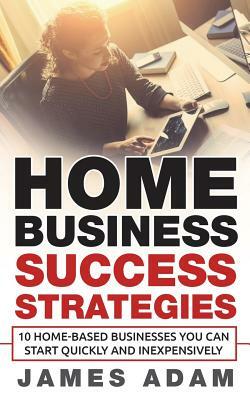 Home Business Success Strategies: 10 Home-Based Businesses You Can Start Quickly and Inexpensively by James Adam