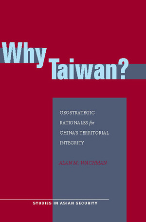 Why Taiwan?: Geostrategic Rationales for China's Territorial Integrity by Alan Wachman
