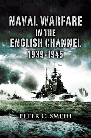 Naval Warfare in the English Channel: 1939-1945 by Peter C. Smith