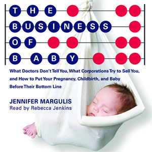 The Business of Baby: What Doctors Don't Tell You, What Corporations Try to Sell You, and How to Put Your Pregnancy, Childbirth, and Baby Before Their Bottom Line by Rebecca Jenkins, Jennifer Margulis