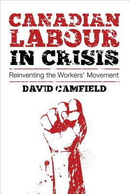 Canadian Labour in Crisis: Reinventing the Workers' Movement by David Camfield