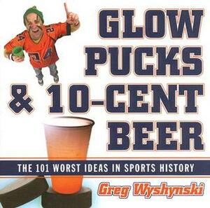 Glow Pucks and 10-Cent Beer: The 101 Worst Ideas in Sports History by Greg Wyshynski