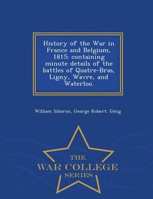 History of the War in France and Belgium, 1815; Containing Minute Details of the Battles of Quatre-Bras, Ligny, Wavre, and Waterloo. - War College Ser by William Siborne, George Robert Gleig