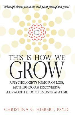 This Is How We Grow: A Psychologist's Memoir of Loss, Motherhood, & Discovering Self-worth and Joy, One Season at a Time by Christina G. Hibbert