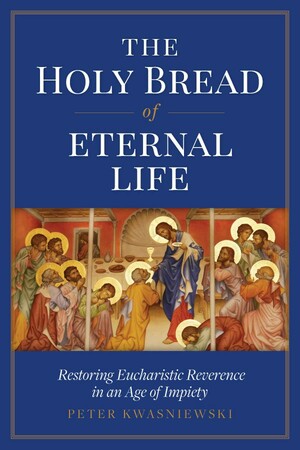 The Holy Bread of Eternal Life: Restoring Eucharistic Reverence in an Age of Impiety by Peter Kwasniewski