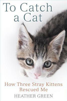 To Catch a Cat: How Three Stray Kittens Rescued Me by Heather Green