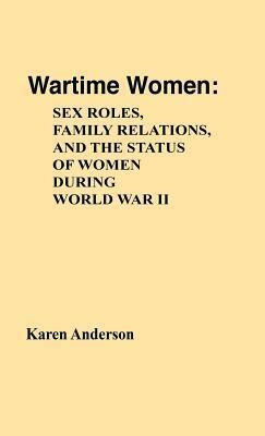Wartime Women: Sex Roles, Family Relations, And The Status Of Women During World War Ii by Karen Anderson