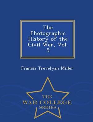 The Photographic History of the Civil War, Vol. 5 - War College Series by Francis Trevelyan Miller