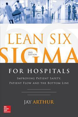 Lean Six SIGMA for Hospitals: Improving Patient Safety, Patient Flow and the Bottom Line, Second Edition by Jay Arthur