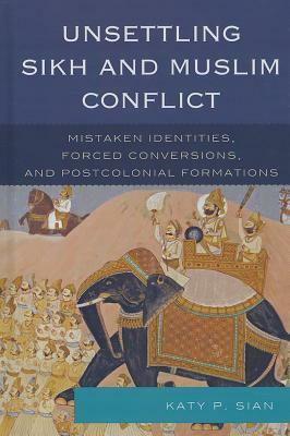 Unsettling Sikh and Muslim Conflict: Mistaken Identities, Forced Conversions, and Postcolonial Formations by Katy P. Sian