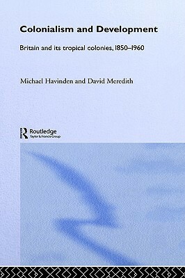 Colonialism and Development: Britain and its Tropical Colonies, 1850-1960 by David Meredith, Michael Havinden