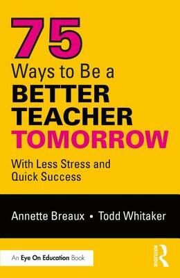 75 Ways to Be a Better Teacher Tomorrow: With Less Stress and Quick Success by Todd Whitaker, Annette Breaux