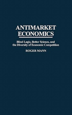 Antimarket Economics: Blind Logic, Better Science, and the Diversity of Economic Competition by Roger Mann