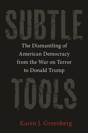 Subtle Tools: The Dismantling of American Democracy from the War on Terror to Donald Trump by Karen J. Greenberg