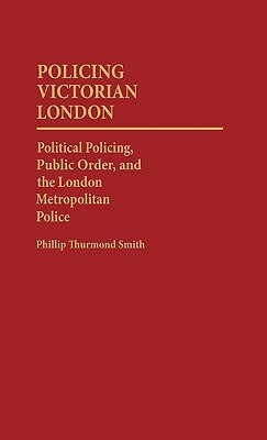 Policing Victorian London: Political Policing, Public Order, and the London Metropolitan Police by Phillip Smith